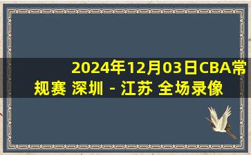 2024年12月03日CBA常规赛 深圳 - 江苏 全场录像